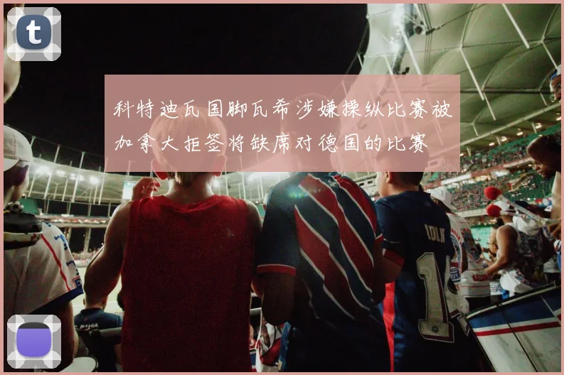 科特迪瓦国脚瓦希涉嫌操纵比赛被加拿大拒签将缺席对德国的比赛
