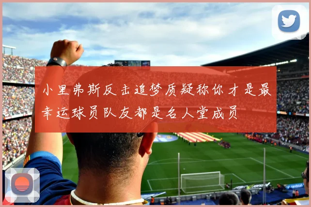 小里弗斯反击追梦质疑称你才是最幸运球员队友都是名人堂成员