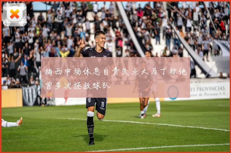 梅西中场休息自责失点大马丁称他曾多次拯救球队