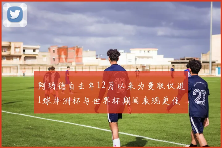 阿玛德自去年12月以来为曼联仅进1球非洲杯与世界杯期间表现更佳