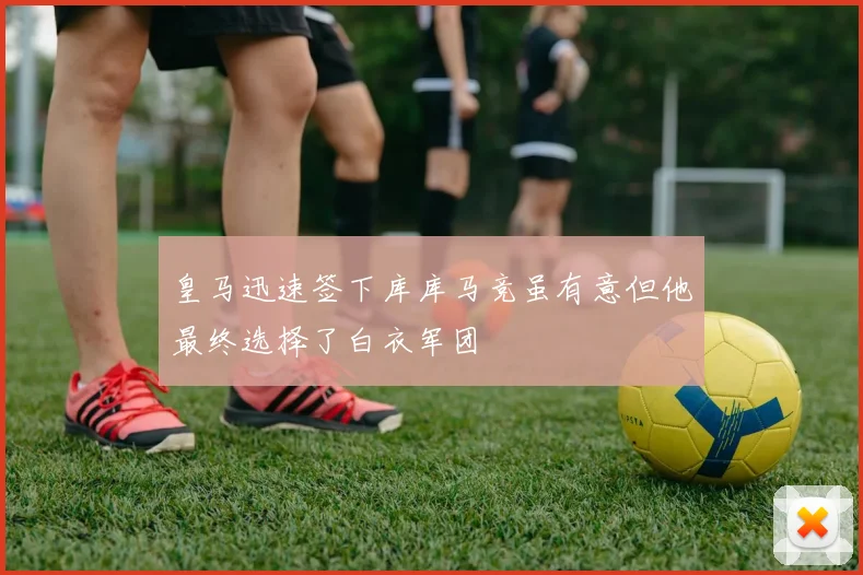 皇马迅速签下库库马竞虽有意但他最终选择了白衣军团