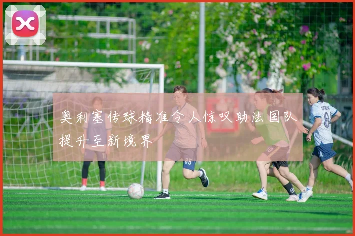 奥利塞传球精准令人惊叹助法国队提升至新境界