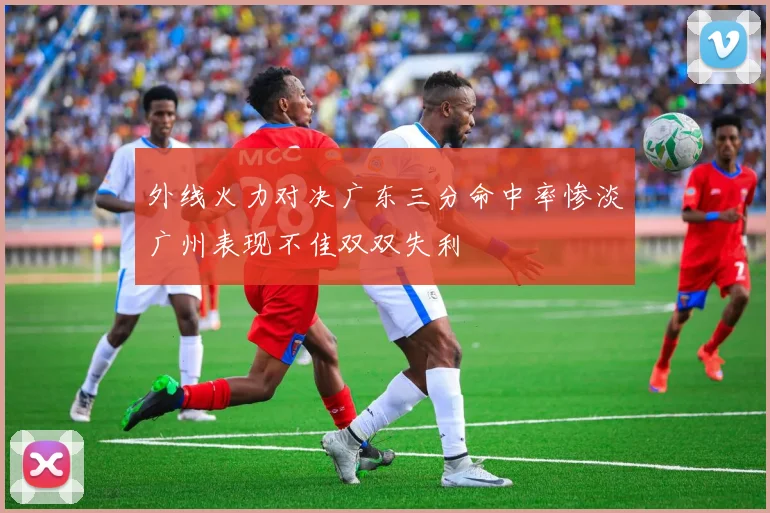 外线火力对决广东三分命中率惨淡广州表现不佳双双失利