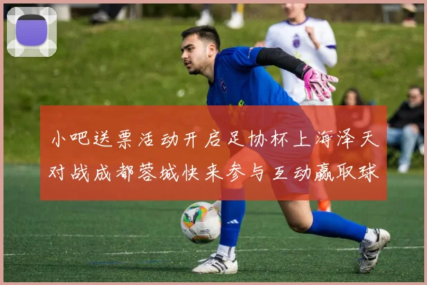 小吧送票活动开启足协杯上海泽天对战成都蓉城快来参与互动赢取球票