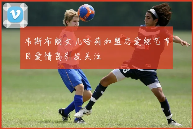 韦斯布朗女儿哈莉加盟恋爱综艺节目爱情岛引发关注
