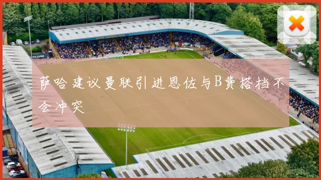 萨哈建议曼联引进恩佐与B费搭档不会冲突