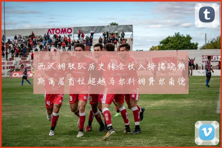 西汉姆联队历史转会收入榜揭晓赖斯高居首位超越马尔科姆费尔南德斯