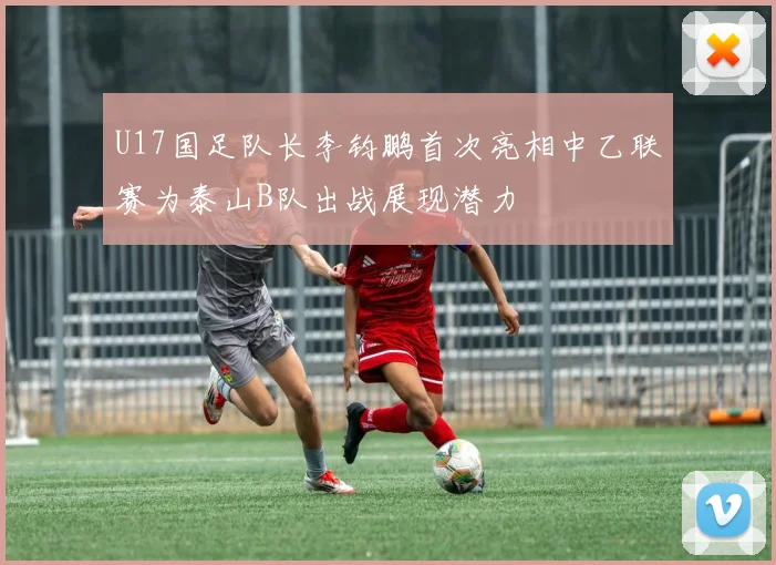 U17国足队长李钧鹏首次亮相中乙联赛为泰山B队出战展现潜力