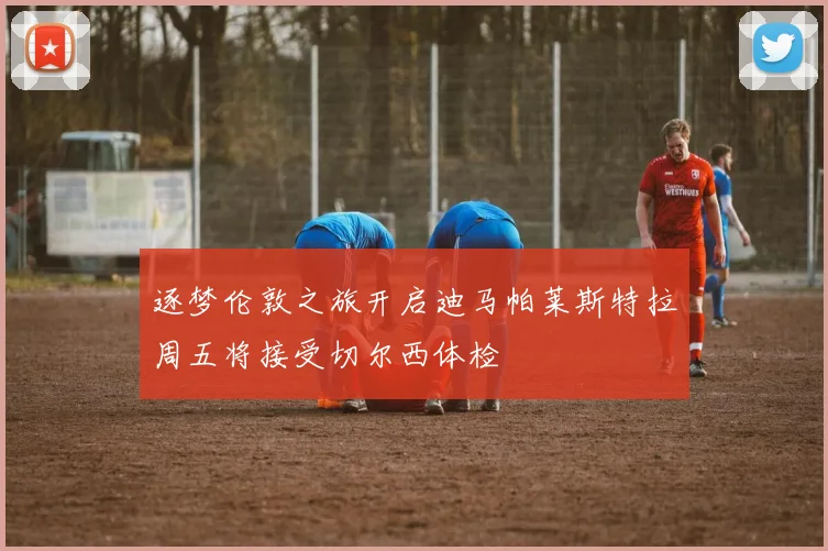 逐梦伦敦之旅开启迪马帕莱斯特拉周五将接受切尔西体检