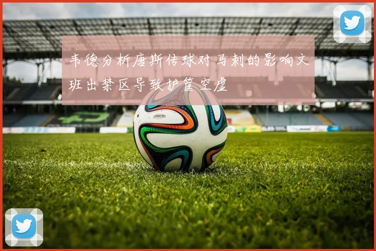 韦德分析唐斯传球对马刺的影响文班出禁区导致护筐空虚