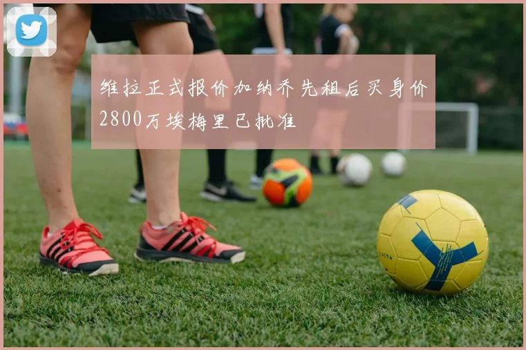 维拉正式报价加纳乔先租后买身价2800万埃梅里已批准