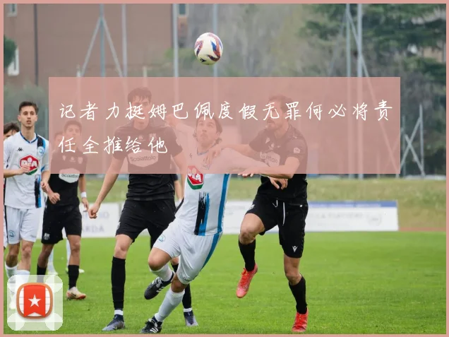 记者力挺姆巴佩度假无罪何必将责任全推给他