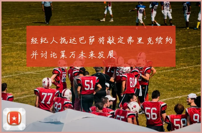 经纪人抵达巴萨将敲定弗里克续约并讨论莱万未来发展