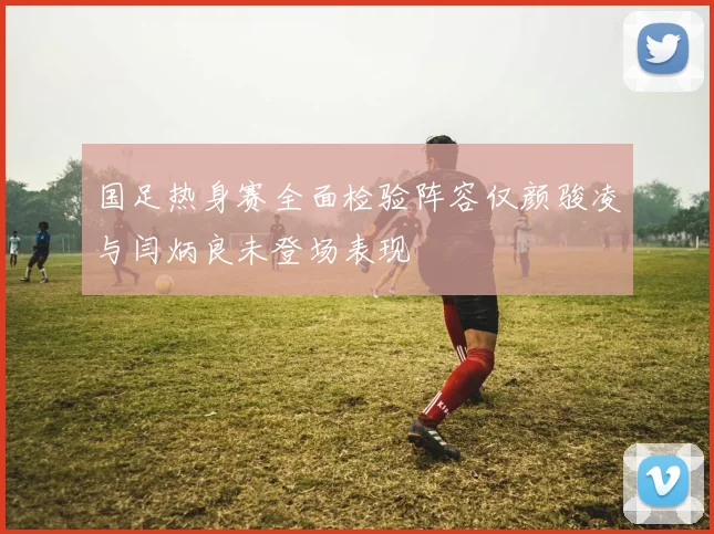 国足热身赛全面检验阵容仅颜骏凌与闫炳良未登场表现