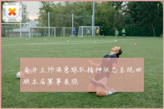 南非主帅满意球队精神状态乐观回顾本届赛事表现