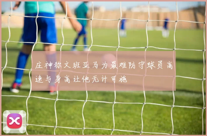 庄神称文班亚马为最难防守球员高速与身高让他无计可施