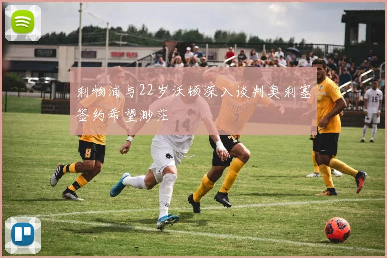 利物浦与22岁沃顿深入谈判奥利塞签约希望渺茫
