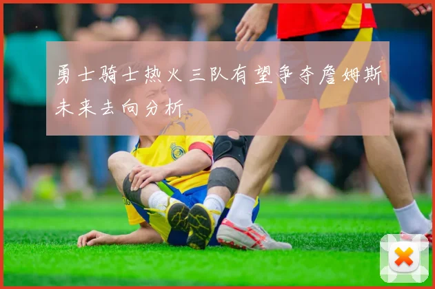 勇士骑士热火三队有望争夺詹姆斯未来去向分析