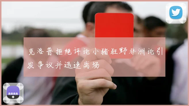 克洛普拒绝评论小猪狂野非洲论引发争议并迅速离场