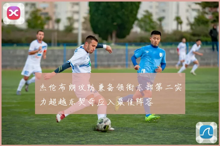 杰伦布朗攻防兼备领衔东部第二实力超越东契奇应入最佳阵容