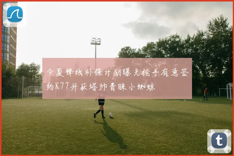 今夏锋线补强计划曝光枪手有意签约K77并获塔帅青睐小蜘蛛