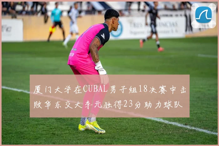 厦门大学在CUBAL男子组18决赛中击败华东交大李元独得23分助力球队晋级