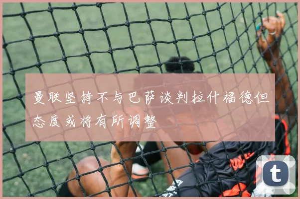 曼联坚持不与巴萨谈判拉什福德但态度或将有所调整