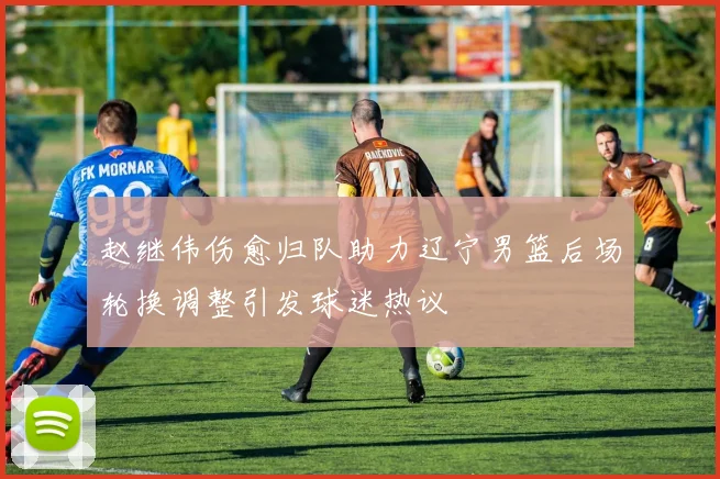 赵继伟伤愈归队助力辽宁男篮后场轮换调整引发球迷热议
