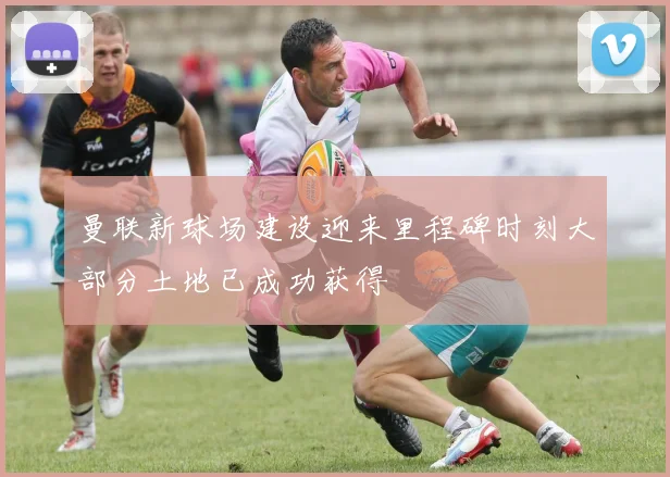 曼联新球场建设迎来里程碑时刻大部分土地已成功获得